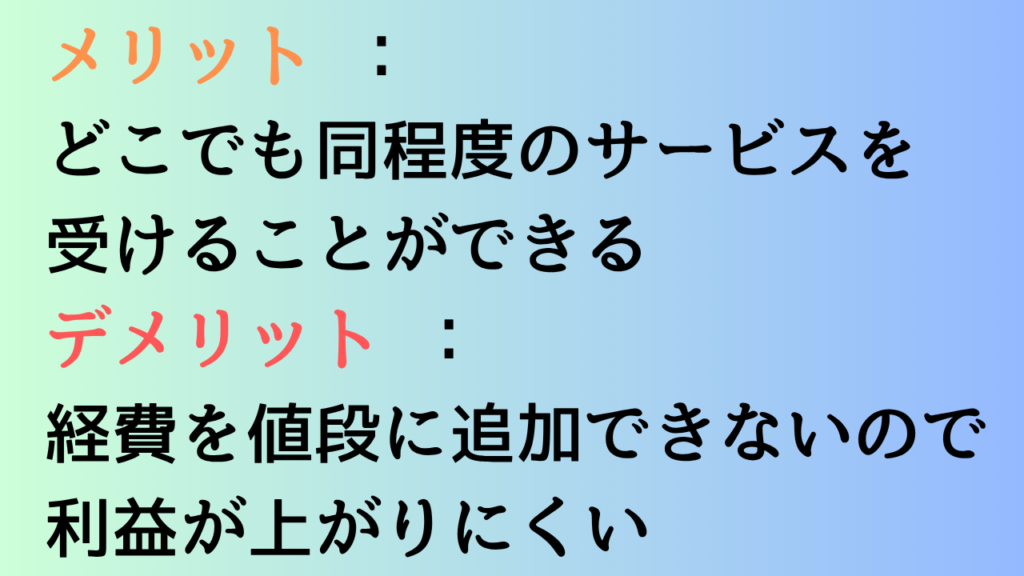 メリット :どこでも同程度のサービスを受けることができる
デメリット :経費を値段に追加できないので利益が上がりにくい